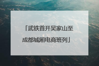 武铁首开吴家山至成都城厢电商班列