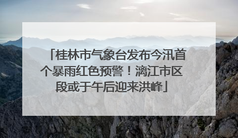 桂林市气象台发布今汛首个暴雨红色预警！漓江市区段或于午后迎来洪峰