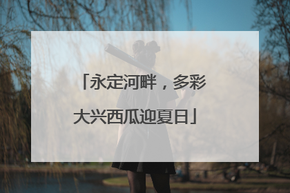 永定河畔，多彩大兴西瓜迎夏日
