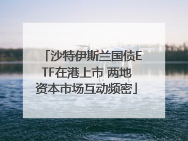 沙特伊斯兰国债ETF在港上市 两地资本市场互动频密