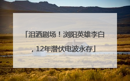 泪洒剧场！浏阳英雄李白，12年潜伏电波永存