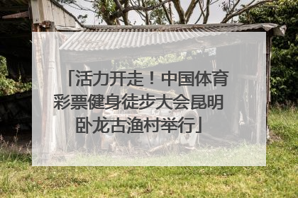 活力开走！中国体育彩票健身徒步大会昆明卧龙古渔村举行