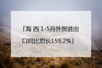 海 西 1-5月外贸进出口同比增长159.2%