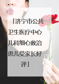 济宁市公共卫生医疗中心儿科细心救治患儿受家长好评