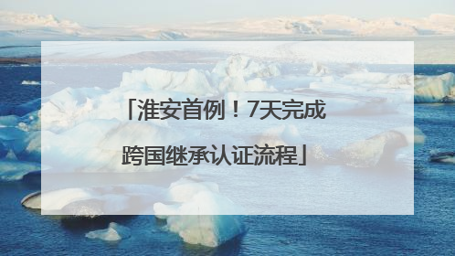 淮安首例！7天完成跨国继承认证流程