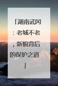 湖南武冈：老城不老，新貌背后的保护之道