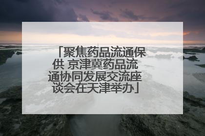聚焦药品流通保供 京津冀药品流通协同发展交流座谈会在天津举办
