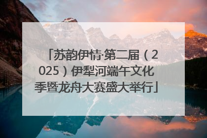 苏韵伊情·第二届（2025）伊犁河端午文化季暨龙舟大赛盛大举行
