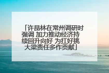 许昆林在常州调研时强调 加力推动经济持续回升向好 为扛好挑大梁责任多作贡献