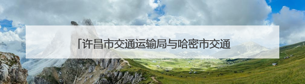 许昌市交通运输局与哈密市交通运输局签订协议 强化对口支援