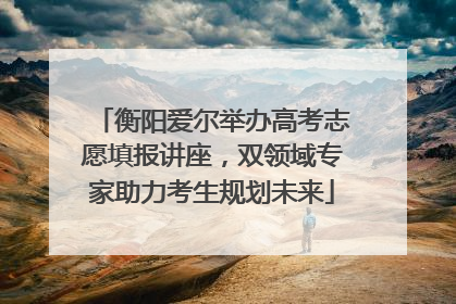 衡阳爱尔举办高考志愿填报讲座，双领域专家助力考生规划未来