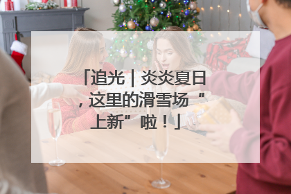 追光｜炎炎夏日，这里的滑雪场“上新”啦！