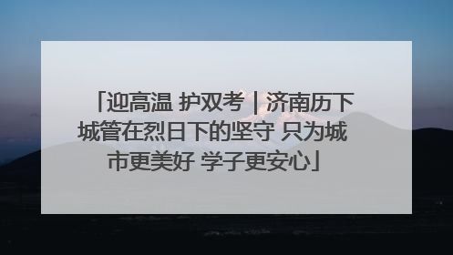 迎高温 护双考｜济南历下城管在烈日下的坚守 只为城市更美好 学子更安心