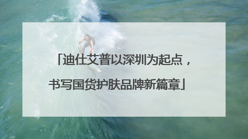 迪仕艾普以深圳为起点，书写国货护肤品牌新篇章