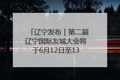 辽宁发布｜第二届辽宁国际友城大会将于6月12日至13日在沈阳举办