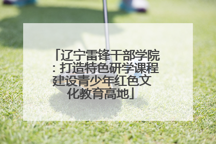 辽宁雷锋干部学院：打造特色研学课程 建设青少年红色文化教育高地
