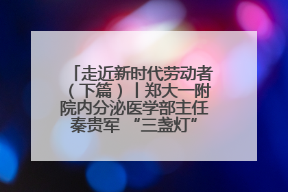 走近新时代劳动者（下篇）丨郑大一附院内分泌医学部主任秦贵军 “三盏灯”下的医者人生