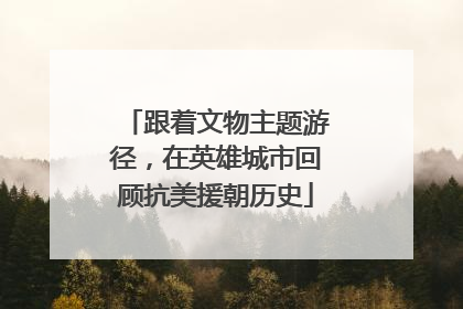 跟着文物主题游径，在英雄城市回顾抗美援朝历史