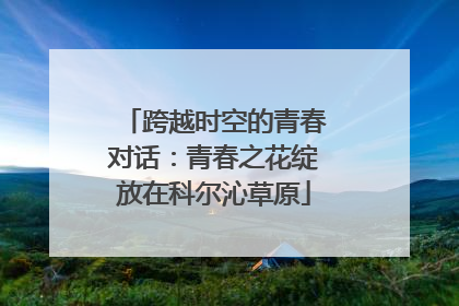 跨越时空的青春对话：青春之花绽放在科尔沁草原