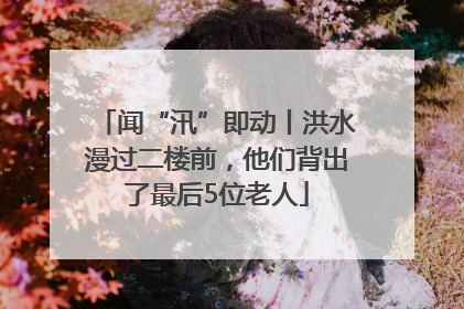 闻“汛”即动丨洪水漫过二楼前，他们背出了最后5位老人