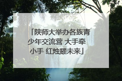 陕师大举办各族青少年交流营 大手牵小手 红烛耀未来
