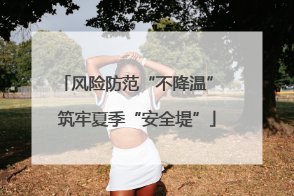 风险防范“不降温” 筑牢夏季“安全堤”