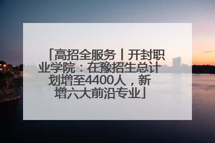 高招全服务丨开封职业学院：在豫招生总计划增至4400人，新增六大前沿专业