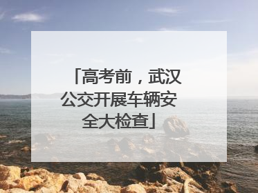 高考前，武汉公交开展车辆安全大检查