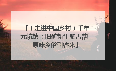 （走进中国乡村）千年元坑镇：旧矿新生融古韵 原味乡俗引客来