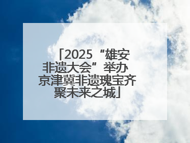 2025“雄安非遗大会”举办 京津冀非遗瑰宝齐聚未来之城