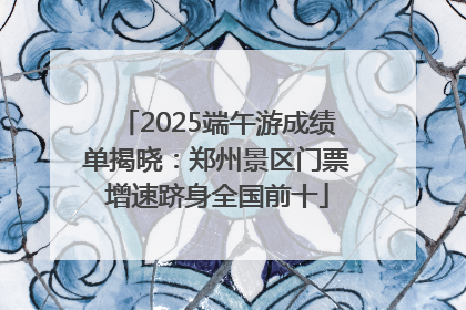2025端午游成绩单揭晓：郑州景区门票增速跻身全国前十
