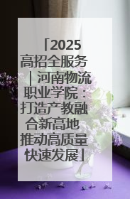 2025高招全服务｜河南物流职业学院：打造产教融合新高地 推动高质量快速发展