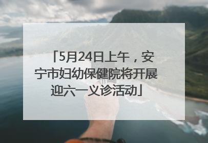 5月24日上午，安宁市妇幼保健院将开展迎六一义诊活动