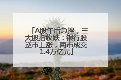 A股午后急挫，三大股指收跌：银行股逆市上涨，两市成交1.4万亿元